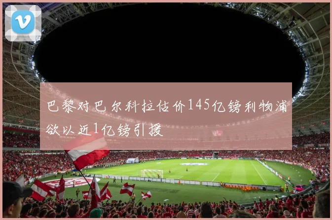 巴黎对巴尔科拉估价145亿镑利物浦欲以近1亿镑引援